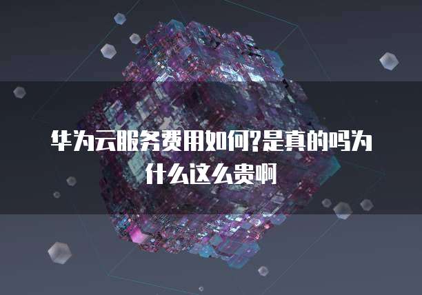 华为云服务费用如何?是真的吗为什么这么贵啊