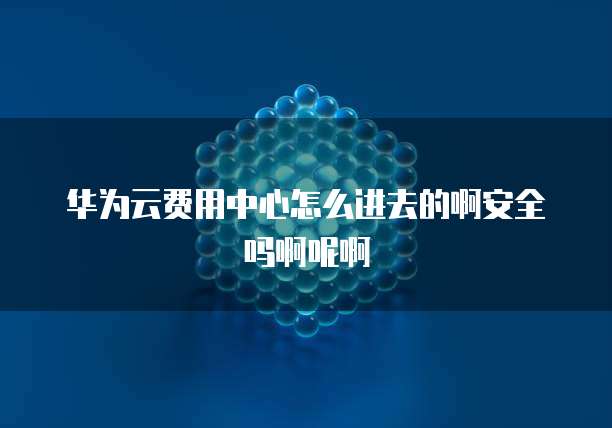 华为云费用中心怎么进去的啊安全吗啊呢啊