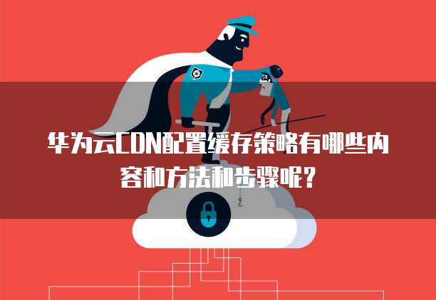 华为云CDN配置缓存策略有哪些内容和方法和步骤呢?