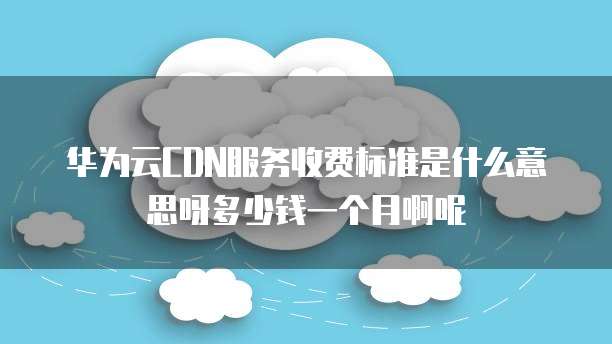 华为云CDN服务收费标准是什么意思呀多少钱一个月啊呢