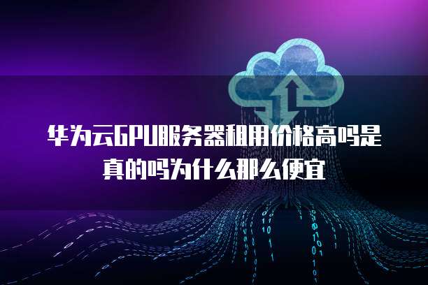 华为云GPU服务器租用价格高吗是真的吗为什么那么便宜