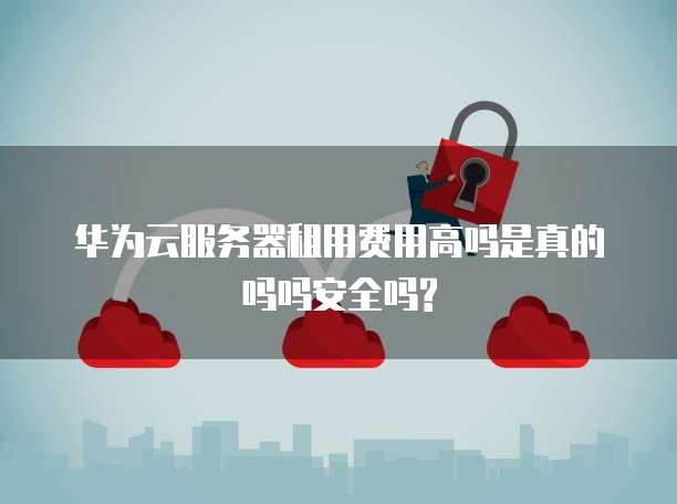 华为云服务器租用费用高吗是真的吗吗安全吗?