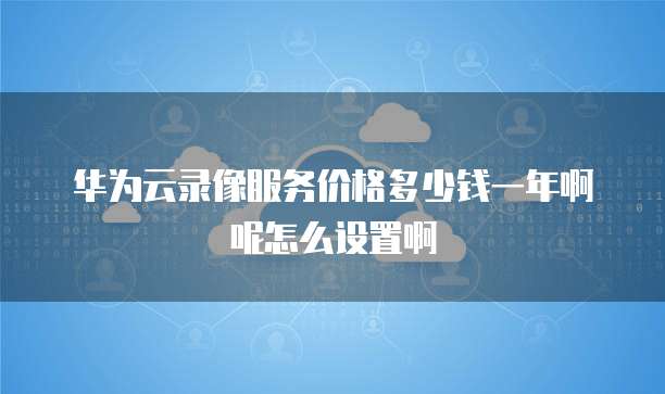 华为云录像服务价格多少钱一年啊呢怎么设置啊