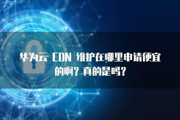 华为云 CDN 维护在哪里申请便宜的啊?真的是吗?