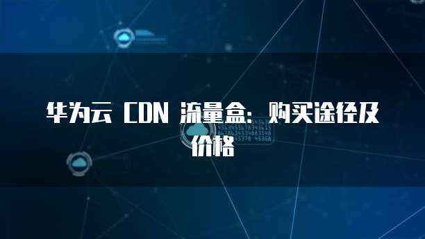 华为云 CDN 流量盒：购买途径及价格