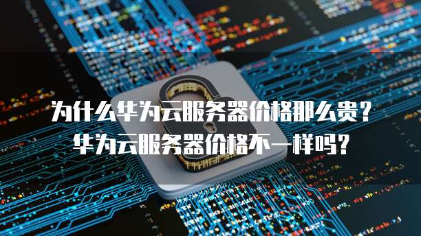 为什么华为云服务器价格那么贵?华为云服务器价格不一样吗?