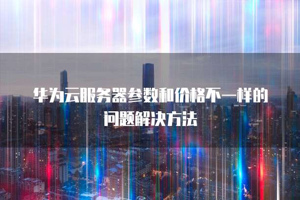华为云服务器参数和价格不一样的问题解决方法