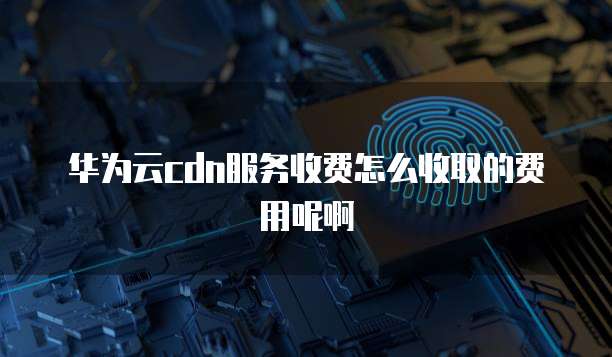 华为云cdn服务收费怎么收取的费用呢啊