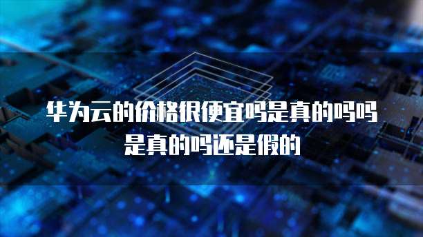 华为云的价格很便宜吗是真的吗吗是真的吗还是假的