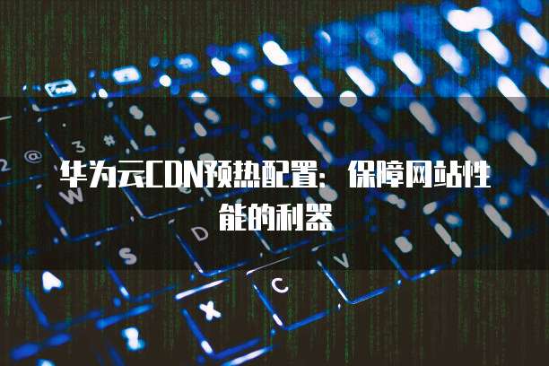 华为云CDN预热配置:保障网站性能的利器