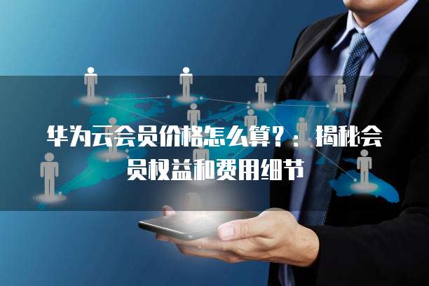 华为云会员价格怎么算?:揭秘会员权益和费用细节