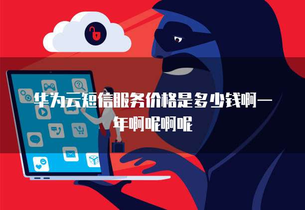 华为云短信服务价格是多少钱啊一年啊呢啊呢