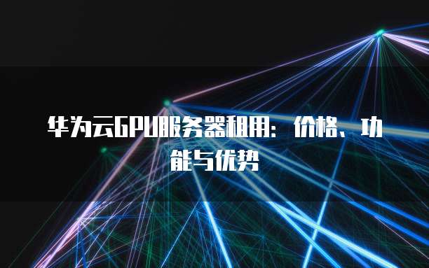 华为云GPU服务器租用:价格、功能与优势
