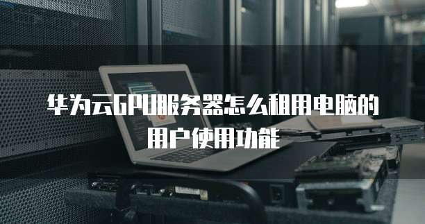 华为云GPU服务器怎么租用电脑的用户使用功能