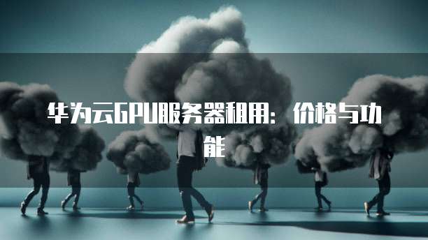 华为云GPU服务器租用:价格与功能