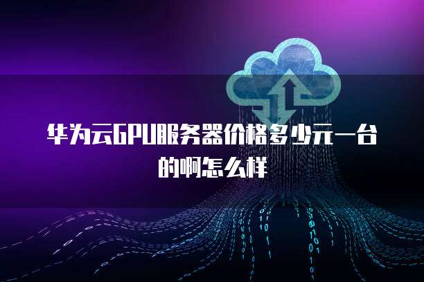 华为云GPU服务器价格多少元一台的啊怎么样