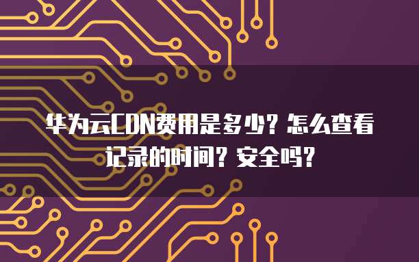 华为云CDN费用是多少?怎么查看记录的时间?安全吗?