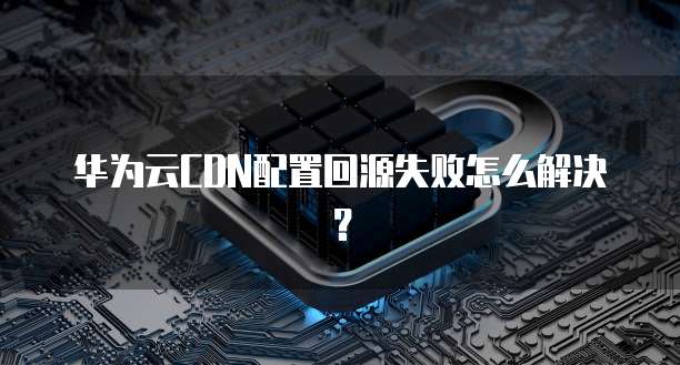 华为云CDN配置回源失败怎么解决?