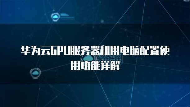 华为云GPU服务器租用电脑配置使用功能详解