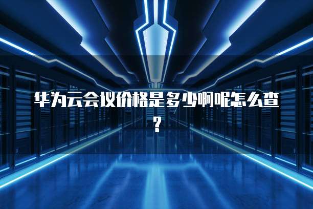 华为云会议价格是多少啊呢怎么查?