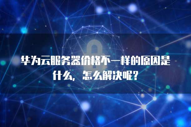 华为云服务器价格不一样的原因是什么,怎么解决呢?