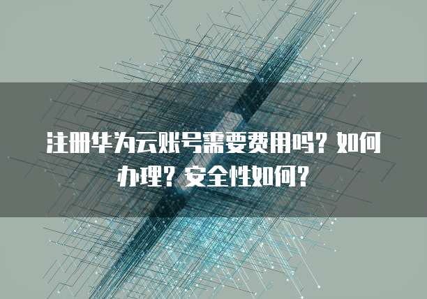 注册华为云账号需要费用吗?如何办理?安全性如何?