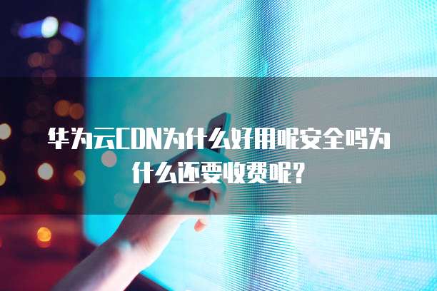华为云CDN为什么好用呢安全吗为什么还要收费呢?