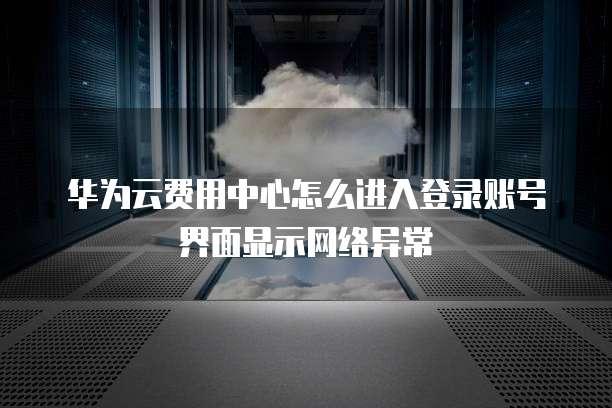 华为云费用中心怎么进入登录账号界面显示网络异常