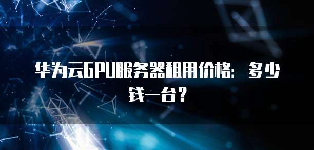 华为云GPU服务器租用价格:多少钱一台?