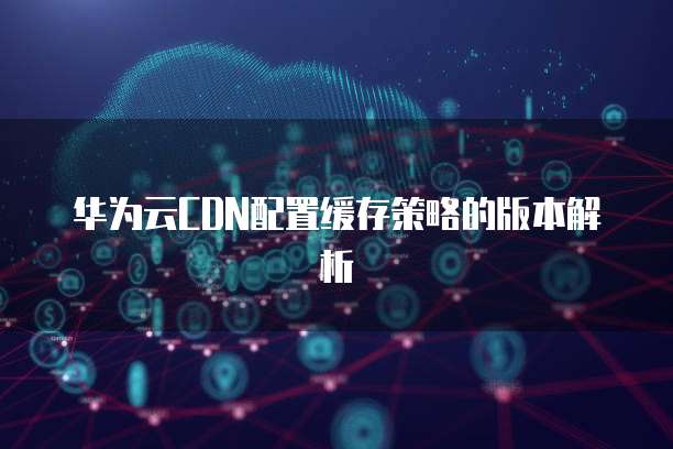 华为云CDN配置缓存策略的版本解析