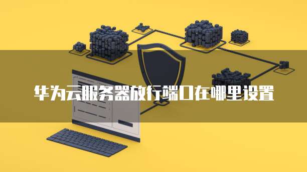 华为云服务器放行端口在哪里设置