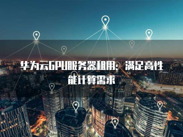 华为云GPU服务器租用:满足高性能计算需求