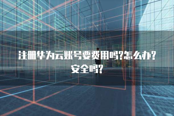 注册华为云账号要费用吗?怎么办?安全吗?