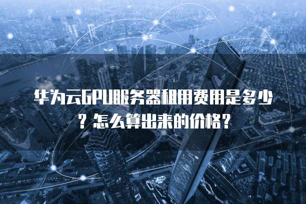 华为云GPU服务器租用费用是多少?怎么算出来的价格?