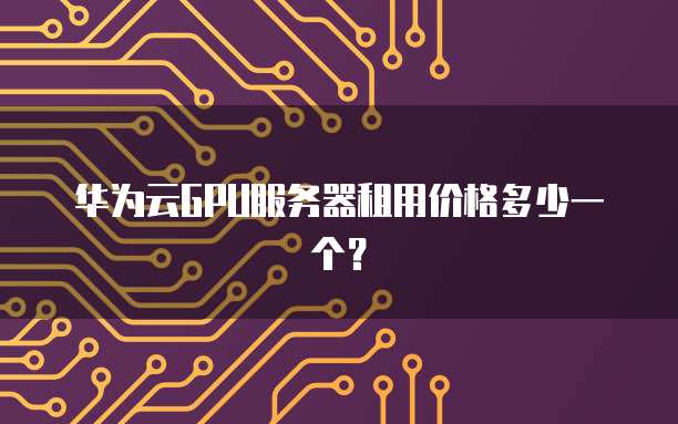 华为云GPU服务器租用价格多少一个?