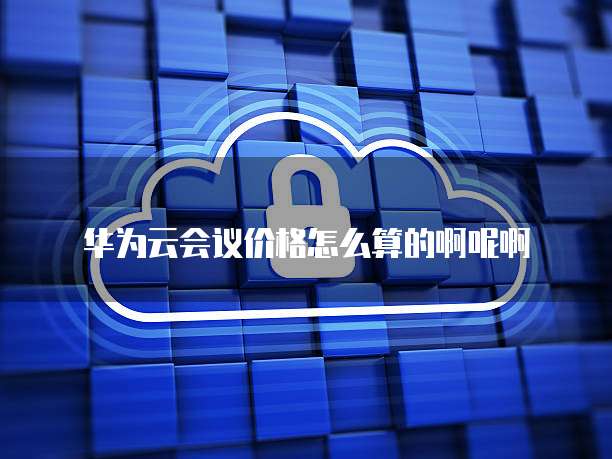 华为云会议价格怎么算的啊呢啊