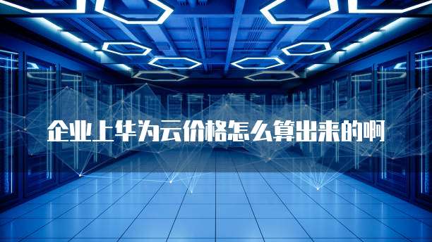 企业上华为云价格怎么算出来的啊