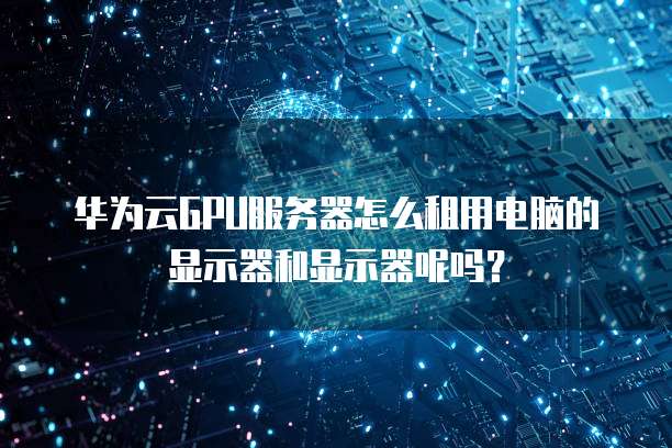 华为云GPU服务器怎么租用电脑的显示器和显示器呢吗?