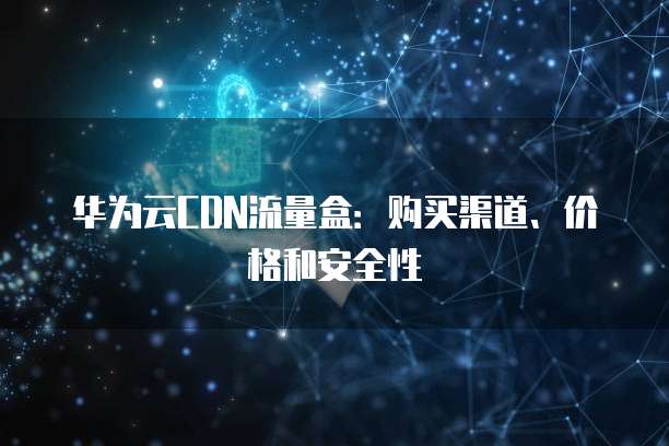 华为云CDN流量盒：购买渠道、价格和安全性