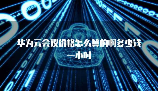 华为云会议价格怎么算的啊多少钱一小时