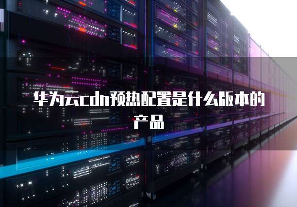 华为云cdn预热配置是什么版本的产品