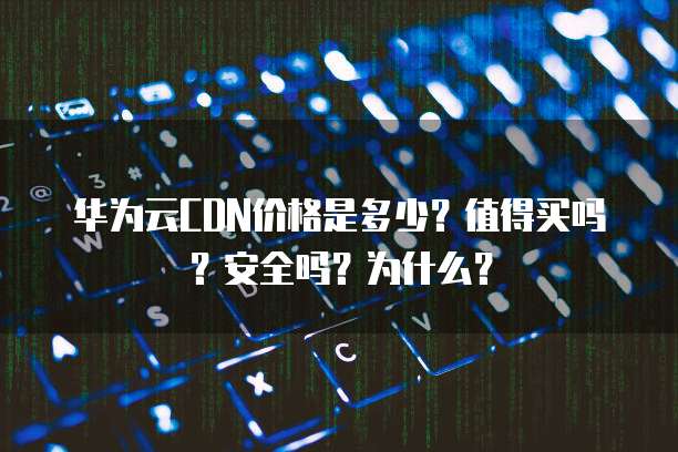 华为云CDN价格是多少?值得买吗?安全吗?为什么?