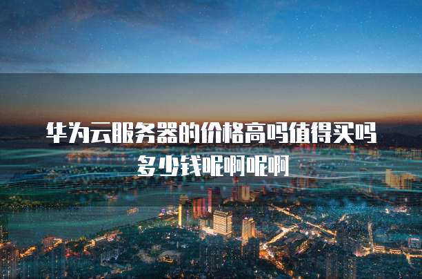 华为云服务器的价格高吗值得买吗多少钱呢啊呢啊