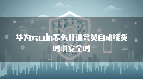 华为云cdn怎么开通会员自动续费吗啊安全吗