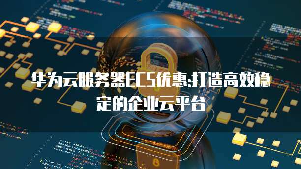 华为云服务器ECS优惠:打造高效稳定的企业云平台