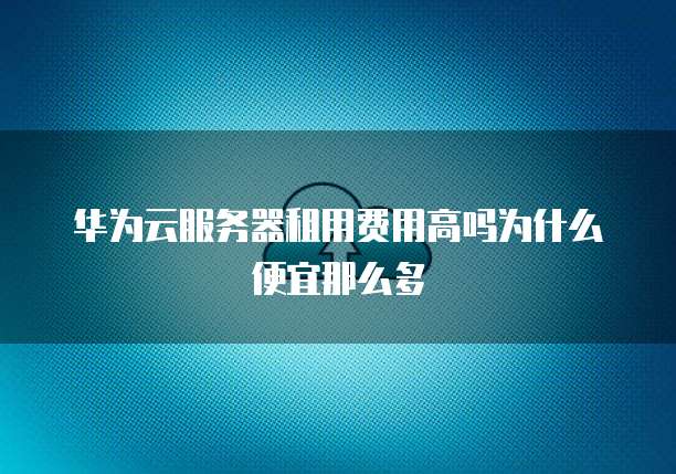 华为云服务器租用费用高吗为什么便宜那么多