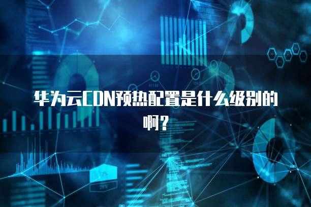 华为云CDN预热配置是什么级别的啊?