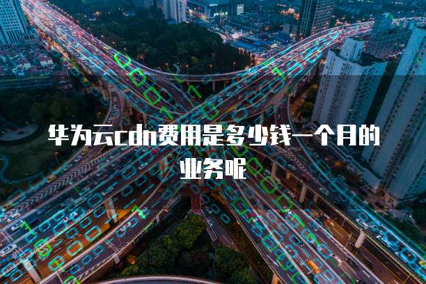 华为云cdn费用是多少钱一个月的业务呢