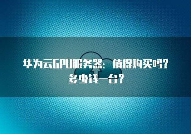 华为云GPU服务器:值得购买吗?多少钱一台?