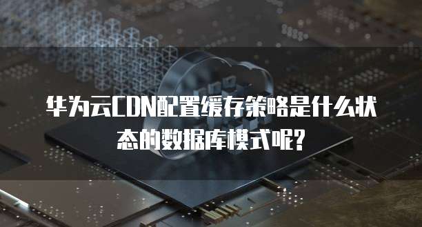 华为云CDN配置缓存策略是什么状态的数据库模式呢?